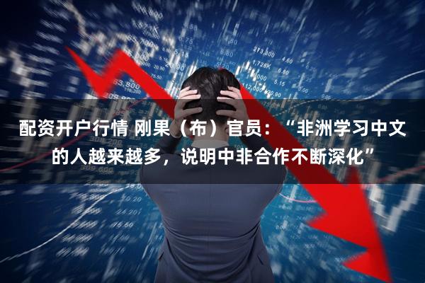 配资开户行情 刚果（布）官员：“非洲学习中文的人越来越多，说明中非合作不断深化”