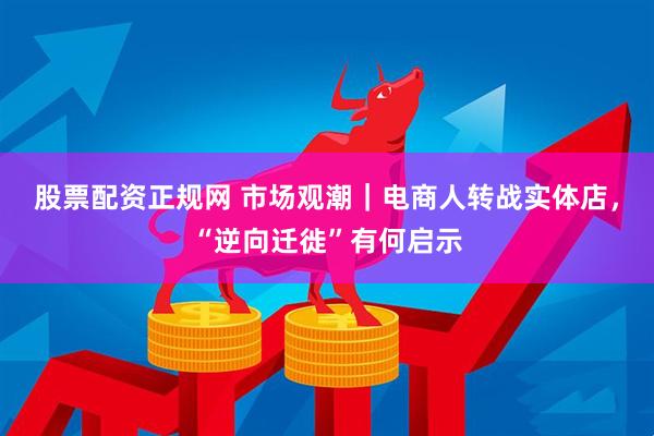 股票配资正规网 市场观潮｜电商人转战实体店，“逆向迁徙”有何启示