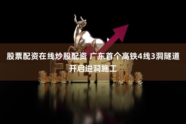 股票配资在线炒股配资 广东首个高铁4线3洞隧道开启进洞施工