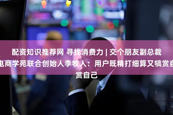 配资知识推荐网 寻找消费力 | 交个朋友副总裁兼电商学苑联合创始人李牧人：用户既精打细算又犒赏自己
