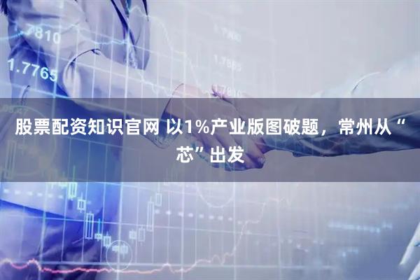 股票配资知识官网 以1%产业版图破题，常州从“芯”出发