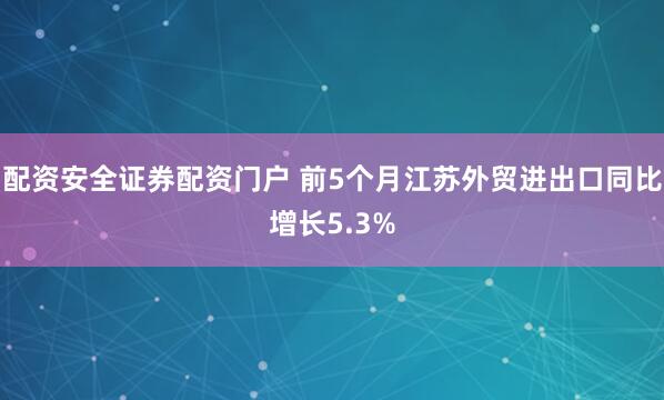 配资安全证券配资门户 前5个月江苏外贸进出口同比增长5.3%