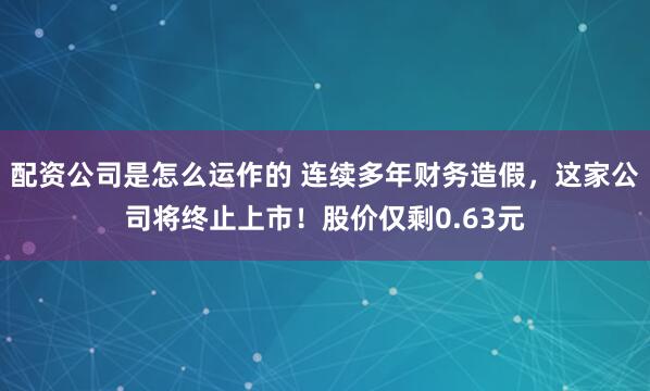 配资公司是怎么运作的 连续多年财务造假，这家公司将终止上市！股价仅剩0.63元