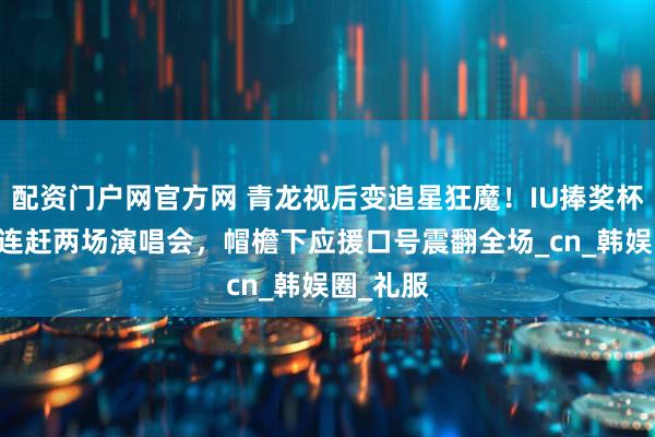 配资门户网官方网 青龙视后变追星狂魔！IU捧奖杯48小时连赶两场演唱会，帽檐下应援口号震翻全场_cn_韩娱圈_礼服