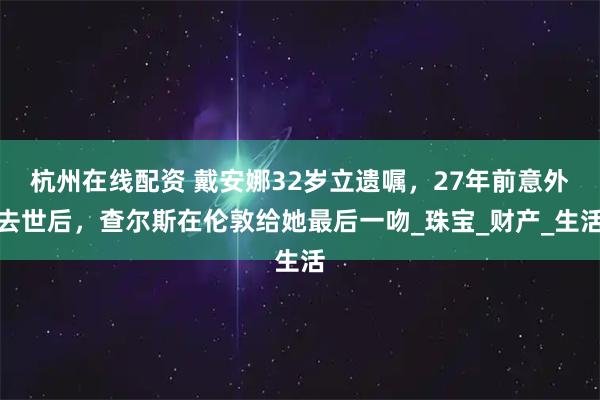 杭州在线配资 戴安娜32岁立遗嘱，27年前意外去世后，查尔斯在伦敦给她最后一吻_珠宝_财产_生活