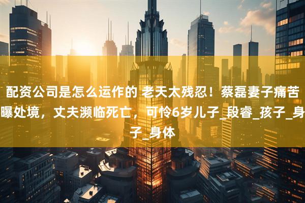 配资公司是怎么运作的 老天太残忍！蔡磊妻子痛苦自曝处境，丈夫濒临死亡，可怜6岁儿子_段睿_孩子_身体