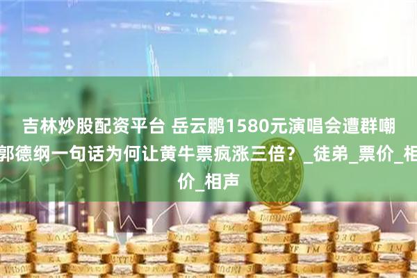 吉林炒股配资平台 岳云鹏1580元演唱会遭群嘲，郭德纲一句话为何让黄牛票疯涨三倍？_徒弟_票价_相声