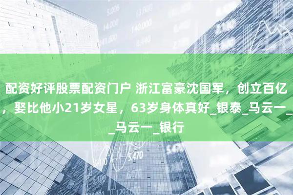 配资好评股票配资门户 浙江富豪沈国军，创立百亿集团，娶比他小21岁女星，63岁身体真好_银泰_马云一_银行