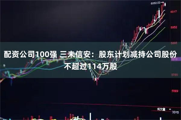 配资公司100强 三未信安：股东计划减持公司股份不超过114万股