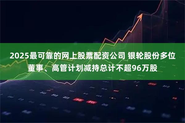2025最可靠的网上股票配资公司 银轮股份多位董事、高管计划减持总计不超96万股
