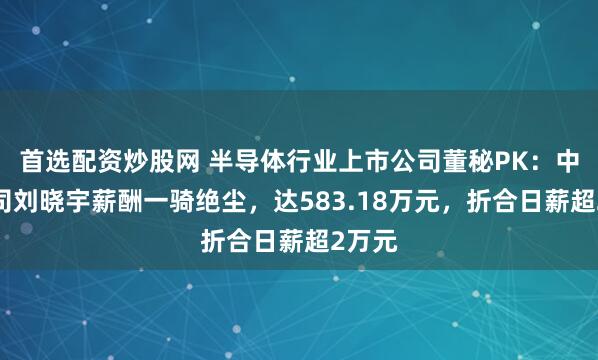 首选配资炒股网 半导体行业上市公司董秘PK：中微公司刘晓宇薪酬一骑绝尘，达583.18万元，折合日薪超2万元
