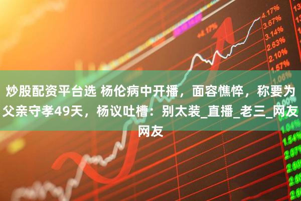 炒股配资平台选 杨伦病中开播，面容憔悴，称要为父亲守孝49天，杨议吐槽：别太装_直播_老三_网友