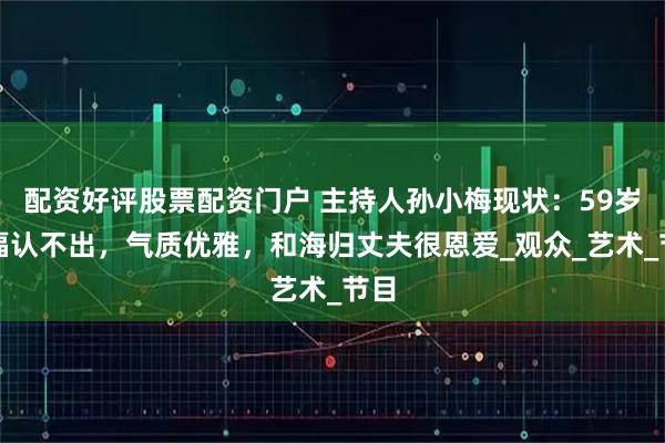 配资好评股票配资门户 主持人孙小梅现状：59岁发福认不出，气质优雅，和海归丈夫很恩爱_观众_艺术_节目