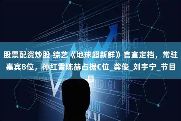 股票配资炒股 综艺《地球超新鲜》官宣定档，常驻嘉宾8位，孙红雷陈赫占据C位_龚俊_刘宇宁_节目