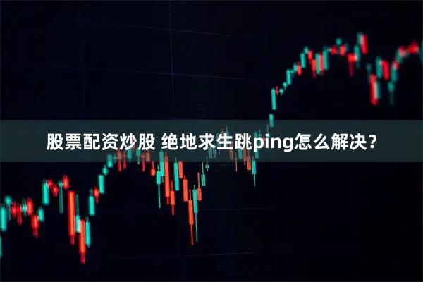 股票配资炒股 绝地求生跳ping怎么解决？