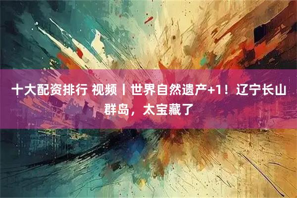 十大配资排行 视频丨世界自然遗产+1！辽宁长山群岛，太宝藏了