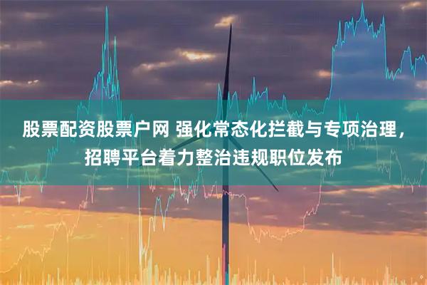 股票配资股票户网 强化常态化拦截与专项治理，招聘平台着力整治违规职位发布